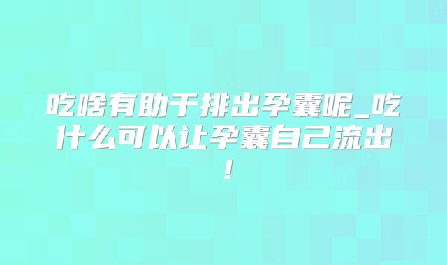 吃啥有助于排出孕囊呢_吃什么可以让孕囊自己流出！