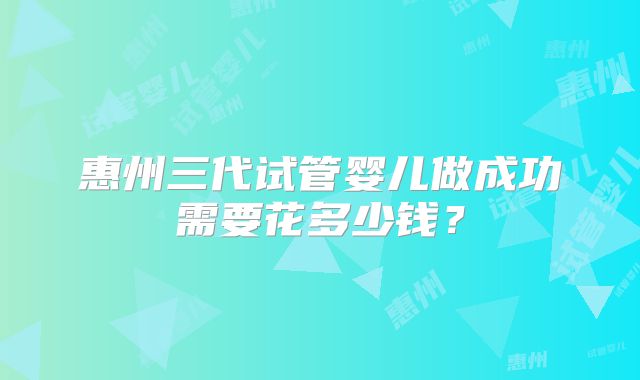 惠州三代试管婴儿做成功需要花多少钱?