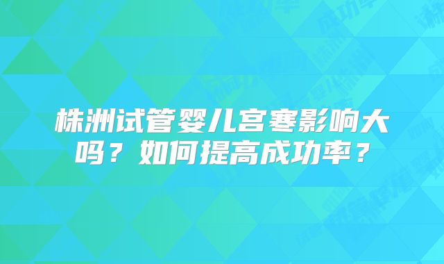 株洲试管婴儿宫寒影响大吗？如何提高成功率？