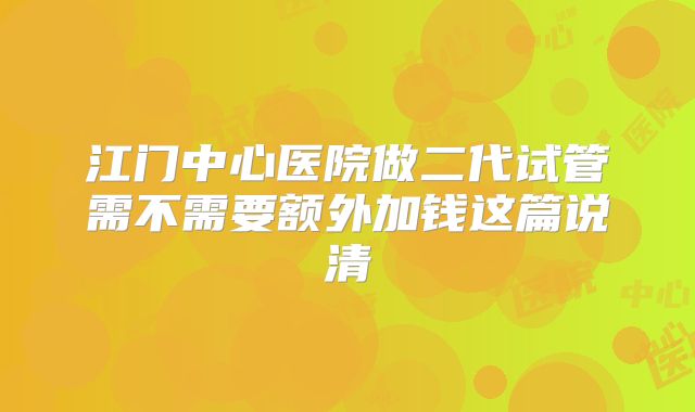 江门中心医院做二代试管需不需要额外加钱这篇说清