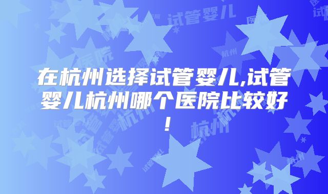 在杭州选择试管婴儿,试管婴儿杭州哪个医院比较好！