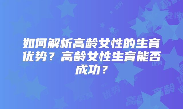 如何解析高龄女性的生育优势?高龄女性生育能否成功?