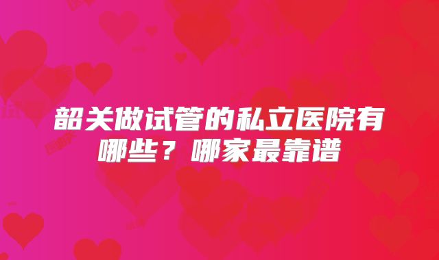 韶关做试管的私立医院有哪些？哪家最靠谱
