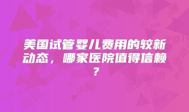 美国试管婴儿费用的较新动态，哪家医院值得信赖？