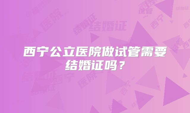 西宁公立医院做试管需要结婚证吗？