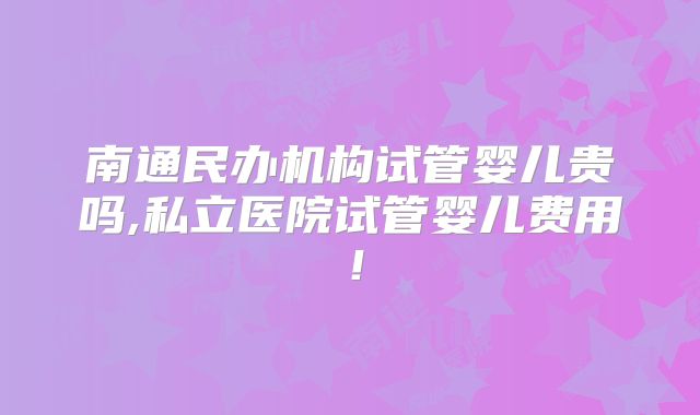 南通民办机构试管婴儿贵吗,私立医院试管婴儿费用！
