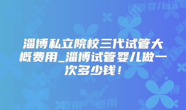 淄博私立院校三代试管大概费用_淄博试管婴儿做一次多少钱！