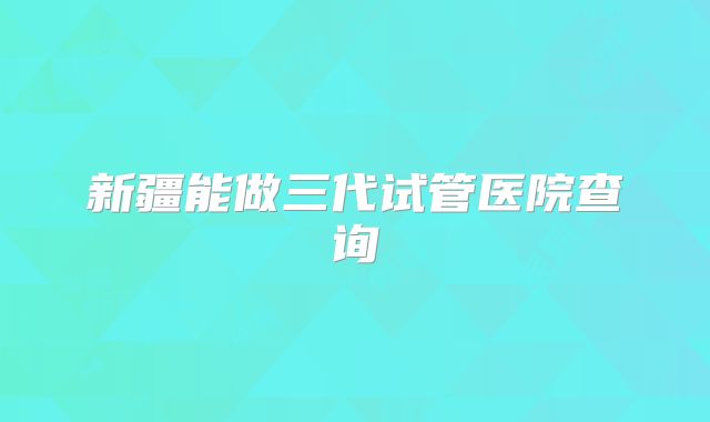 新疆能做三代试管医院查询