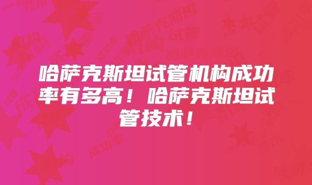 哈萨克斯坦试管机构成功率有多高!哈萨克斯坦试管技术!