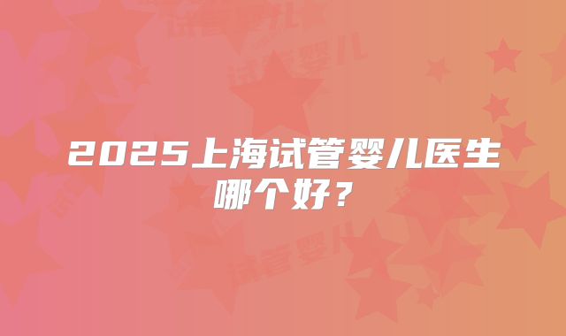 2025上海试管婴儿医生哪个好？