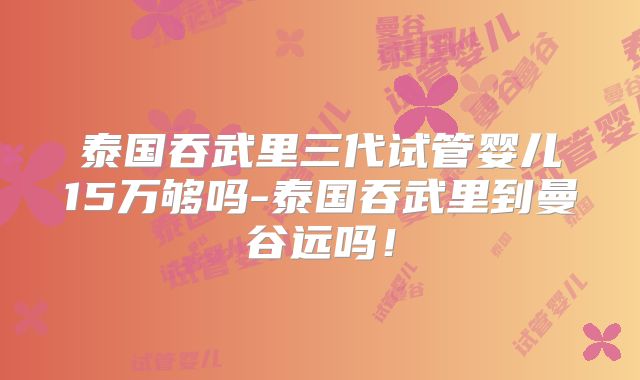 泰国吞武里三代试管婴儿15万够吗-泰国吞武里到曼谷远吗！
