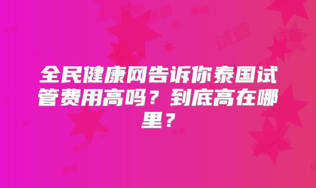 全民健康网告诉你泰国试管费用高吗？到底高在哪里？