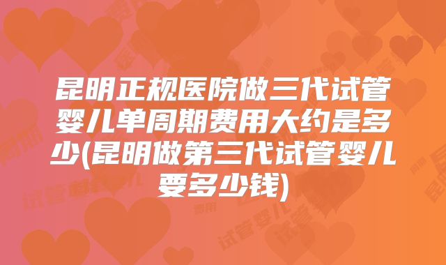 昆明正规医院做三代试管婴儿单周期费用大约是多少(昆明做第三代试管婴儿要多少钱)