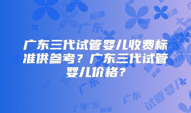 广东三代试管婴儿收费标准供参考？广东三代试管婴儿价格？
