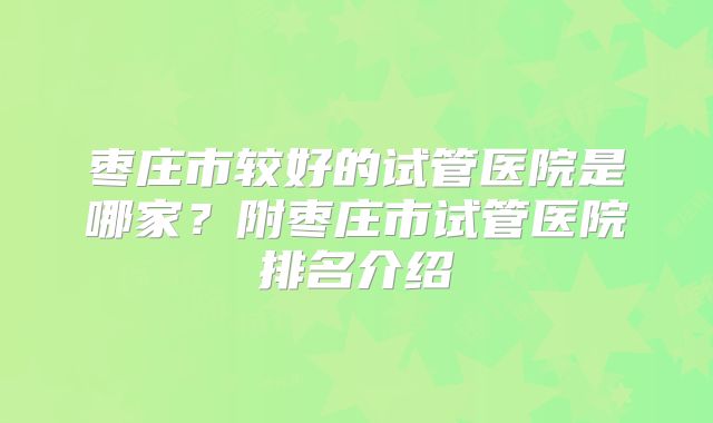 枣庄市较好的试管医院是哪家？附枣庄市试管医院排名介绍