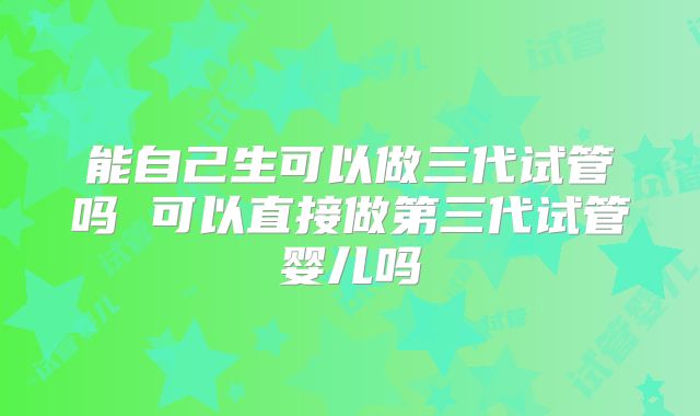 能自己生可以做三代试管吗 可以直接做第三代试管婴儿吗