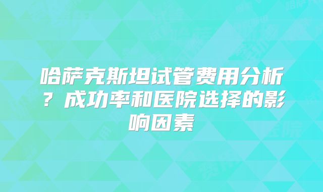 哈萨克斯坦试管费用分析?成功率和医院选择的影响因素