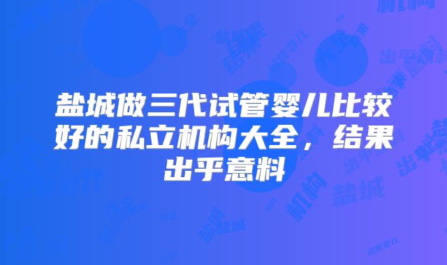 盐城做三代试管婴儿比较好的私立机构大全,结果出乎意料