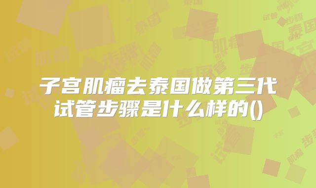 子宫肌瘤去泰国做第三代试管步骤是什么样的()