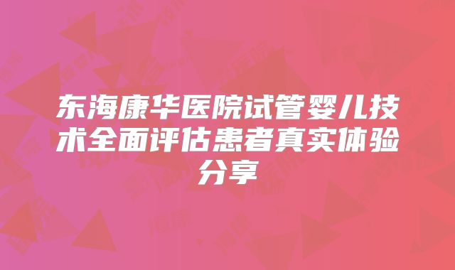 东海康华医院试管婴儿技术全面评估患者真实体验分享
