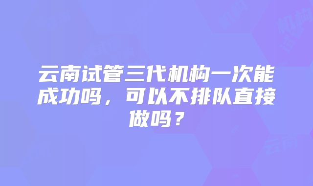 云南试管三代机构一次能成功吗，可以不排队直接做吗？