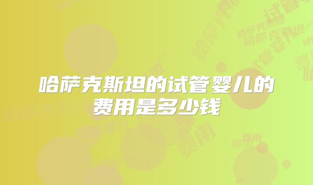 哈萨克斯坦的试管婴儿的费用是多少钱