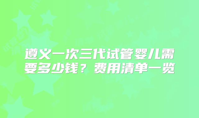 遵义一次三代试管婴儿需要多少钱?费用清单一览