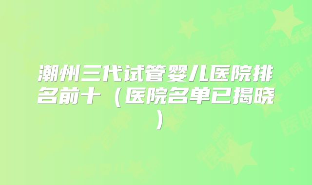 潮州三代试管婴儿医院排名前十（医院名单已揭晓）
