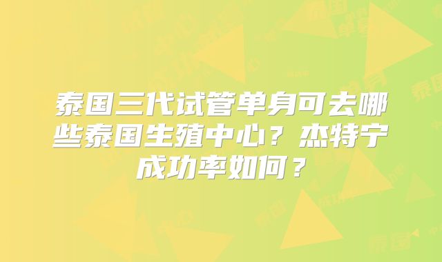 泰国三代试管单身可去哪些泰国生殖中心？杰特宁成功率如何？