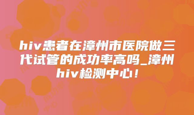 hiv患者在漳州市医院做三代试管的成功率高吗_漳州hiv检测中心!