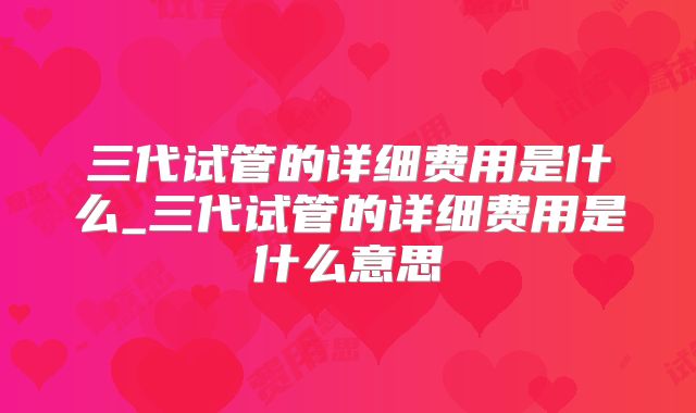 三代试管的详细费用是什么_三代试管的详细费用是什么意思
