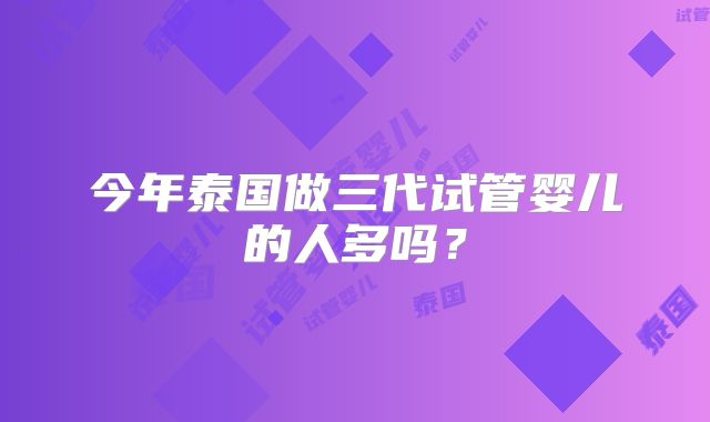 今年泰国做三代试管婴儿的人多吗？