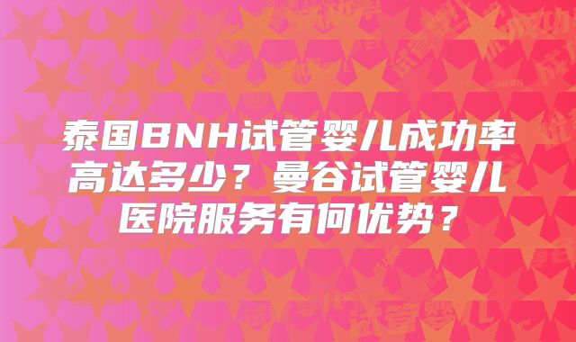 泰国BNH试管婴儿成功率高达多少？曼谷试管婴儿医院服务有何优势？