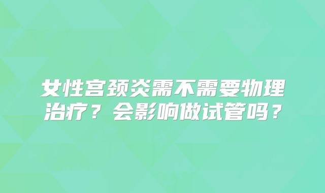 女性宫颈炎需不需要物理治疗?会影响做试管吗?