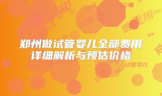 郑州做试管婴儿全部费用详细解析与预估价格