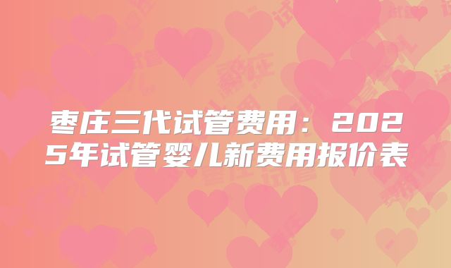 枣庄三代试管费用:2025年试管婴儿新费用报价表