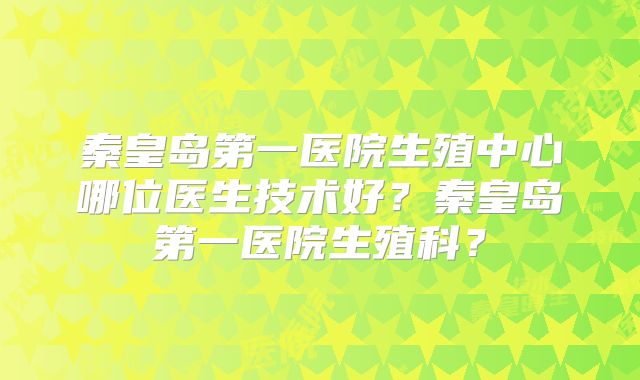 秦皇岛第一医院生殖中心哪位医生技术好？秦皇岛第一医院生殖科？