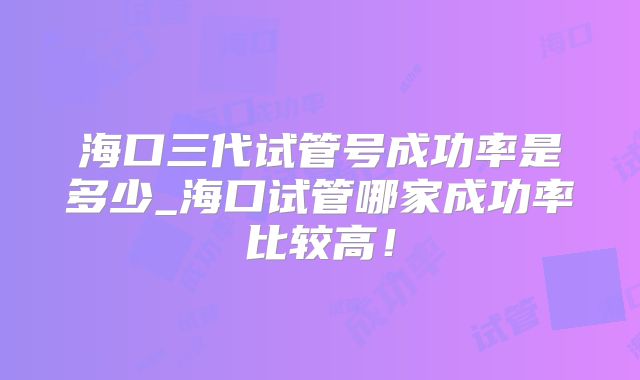 海口三代试管号成功率是多少_海口试管哪家成功率比较高!