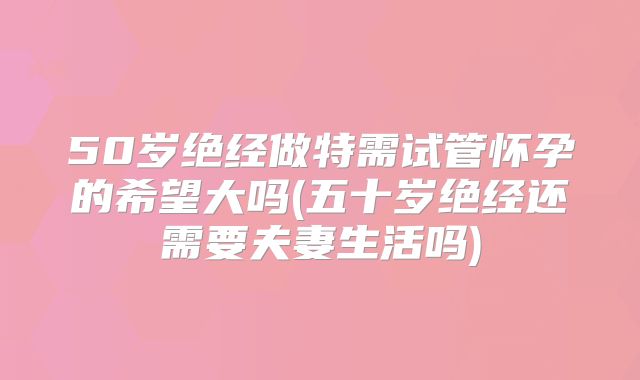50岁绝经做特需试管怀孕的希望大吗(五十岁绝经还需要夫妻生活吗)