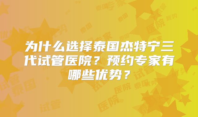 为什么选择泰国杰特宁三代试管医院？预约专家有哪些优势？