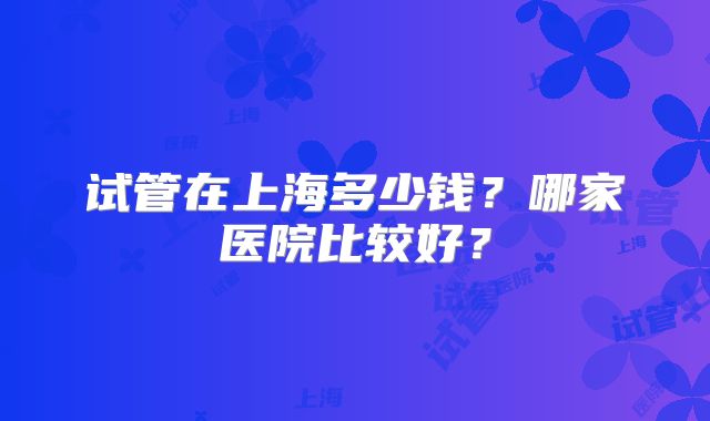 试管在上海多少钱?哪家医院比较好?