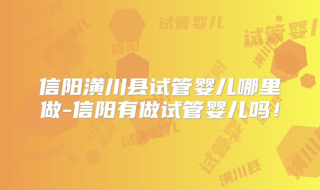 信阳潢川县试管婴儿哪里做-信阳有做试管婴儿吗！