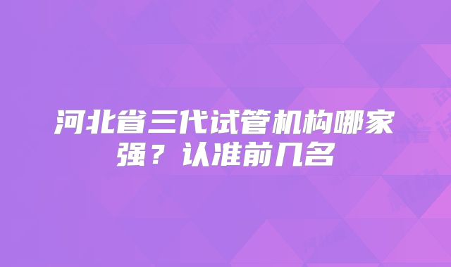 河北省三代试管机构哪家强？认准前几名