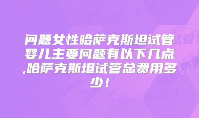 问题女性哈萨克斯坦试管婴儿主要问题有以下几点,哈萨克斯坦试管总费用多少！
