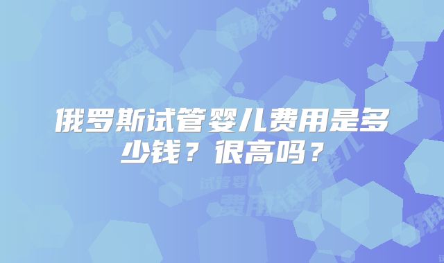 俄罗斯试管婴儿费用是多少钱？很高吗？