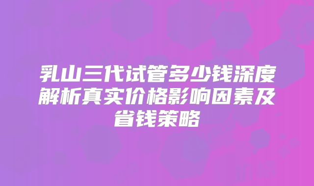 乳山三代试管多少钱深度解析真实价格影响因素及省钱策略