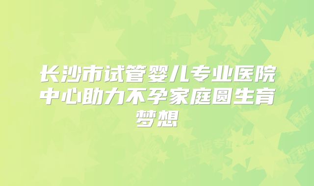 长沙市试管婴儿专业医院中心助力不孕家庭圆生育梦想