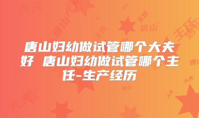 唐山妇幼做试管哪个大夫好 唐山妇幼做试管哪个主任-生产经历