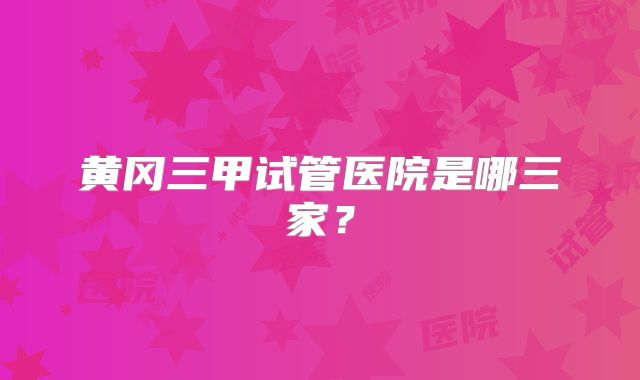 黄冈三甲试管医院是哪三家？