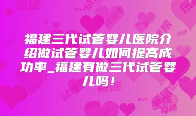福建三代试管婴儿医院介绍做试管婴儿如何提高成功率_福建有做三代试管婴儿吗！